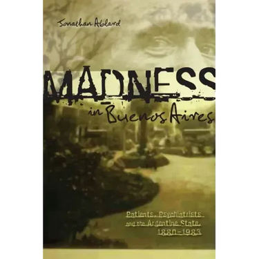 Madness in Buenos Aires: Patients, Psychiatrists and the Argentine State, 1880-1983