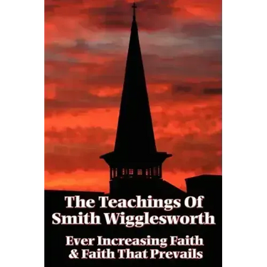 The Teachings of Smith Wigglesworth: Ever Increasing Faith and Faith That Prevails