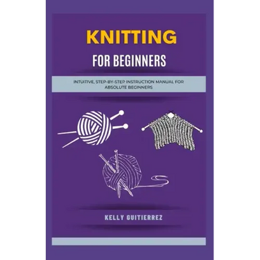 Knitting for Beginners: Intuitive, Step-by-Step Instruction Manual for Absolute Beginners