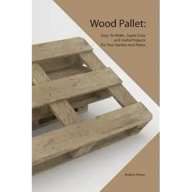 Wood Pallet: Easy -To-Make, Super Cozy and Useful Projects For Your Garden And Pattio