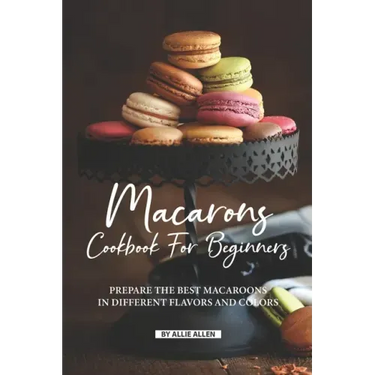 Macarons Cookbook for Beginners: Prepare the Best Macaroons in Different Flavors and Colors