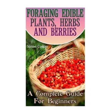 Foraging Edible Plants, Herbs And Berries: A Complete Guide For Beginners: (Backyard Foraging, Foraging Plants)