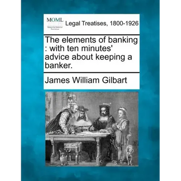 The Elements of Banking: With Ten Minutes' Advice about Keeping a Banker.