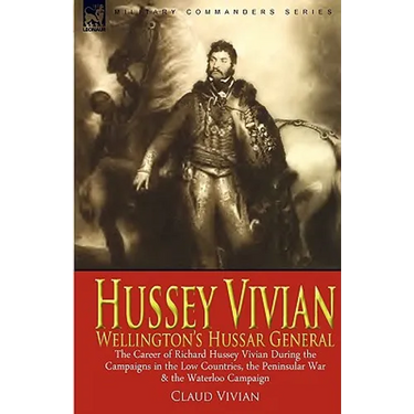 Hussey Vivian: Wellington's Hussar General: the Career of Richard Hussey Vivian During the Campaigns in the Low Countries, the Peninsular War & the Wa