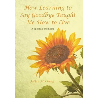 How Learning to Say Goodbye Taught Me How to Live: (A Spiritual Memoir)