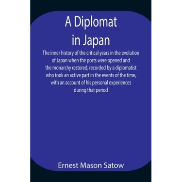 A Diplomat in Japan The inner history of the critical years in the evolution of Japan when the ports were opened and the monarchy restored, recorded b