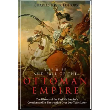 The Rise and Fall of the Ottoman Empire: The History of the Turkish Empire's Creation and Its Destruction Over 600 Years Later