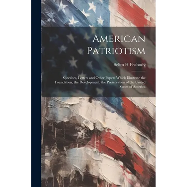 American Patriotism: Speeches, Letters and Other Papers Which Illustrate the Foundation, the Development, the Preservation of the United St