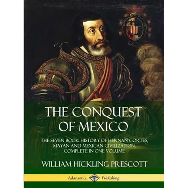The Conquest of Mexico: The Seven Book History of Hernan Cortes, Mayan and Mexican Civilization, Complete in One Volume