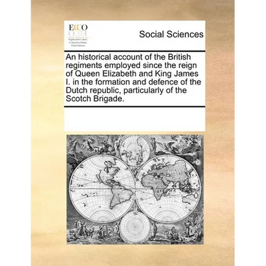 An Historical Account of the British Regiments Employed Since the Reign of Queen Elizabeth and King James I. in the Formation and Defence of the Dutch