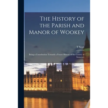The History of the Parish and Manor of Wookey; Being a Contribution Towards a Future History of the County of Somerset