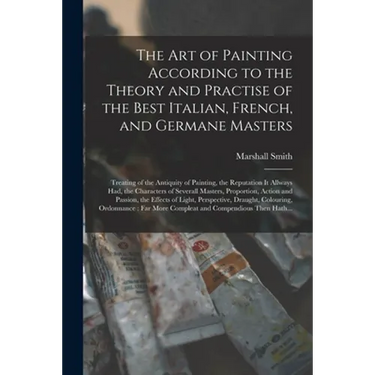 The Art of Painting According to the Theory and Practise of the Best Italian, French, and Germane Masters: Treating of the Antiquity of Painting, the
