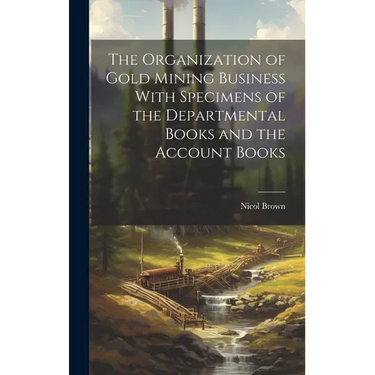 The Organization of Gold Mining Business With Specimens of the Departmental Books and the Account Books