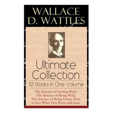 Wallace D. Wattles Ultimate Collection - 10 Books in One Volume: The Science of Getting Rich, The Science of Being Well, The Science of Being Great, H
