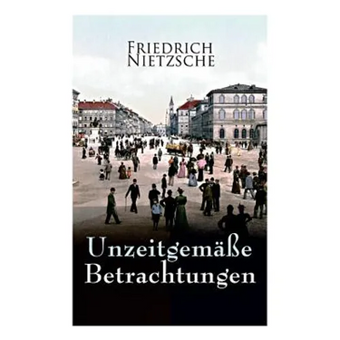 Unzeitgemäße Betrachtungen: Alle 4 Bände: David Strauss der Bekenner und der Schriftsteller, Vom Nutzen und Nachtheil der Historie für das Leben,
