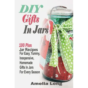 DIY Gifts In Jars: 100 Plus Jar Recipes For Easy, Yummy, Inexpensive, Homemade Gifts In Jars For Every Season