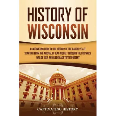 History of Wisconsin: A Captivating Guide to the History of the Badger State, Starting from the Arrival of Jean Nicolet through the Fox Wars
