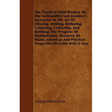 The Practical Gold-Worker, or, The Goldsmith's and Jeweller's Instructor in the Art of Alloying, Melting, Reducing, Colouring, Collecting, and Refinin