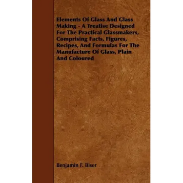 Elements of Glass and Glass Making - A Treatise Designed for the Practical Glassmakers, Comprising Facts, Figures, Recipes, and Formulas for the Manuf