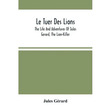 Le Tuer Des Lions: The Life And Adventures Of Jules Gerard, The Lion-Killer; Comprising His Ten Years' Campaigns Among The Lions Of Northern Africa