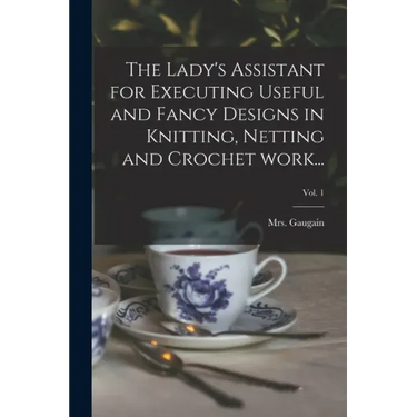 The Lady's Assistant for Executing Useful and Fancy Designs in Knitting, Netting and Crochet Work...; Vol. 1