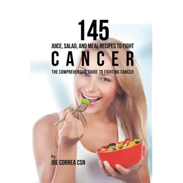 145 Juice, Salad, and Meal Recipes to Fight Cancer: The Comprehensive Guide to Fighting Cancer
