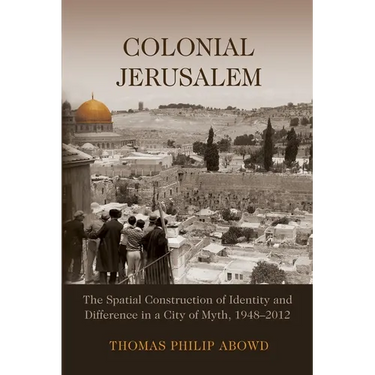 Colonial Jerusalem: The Spatial Construction of Identity and Difference in a City of Myth, 1948-2012