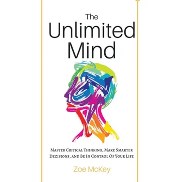 The Unlimited Mind: Master Critical Thinking, Make Smarter Decisions, And Be In Control Of Your Life