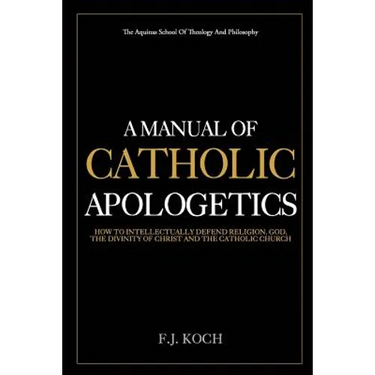 A Manual Of Catholic Apologetics: How To Intellectually Defend Religion, God, The Divinity Of Christ And The Catholic Church