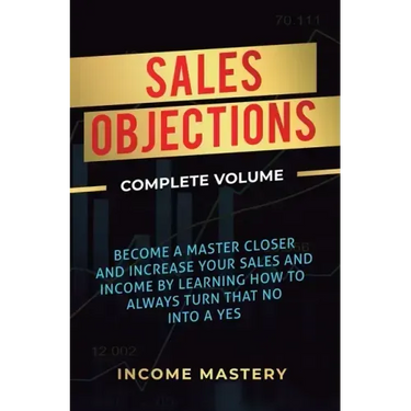 Sales Objections: Become a Master Closer and Increase Your Sales and Income by Learning How to Always Turn That No into a Yes Complete Volume