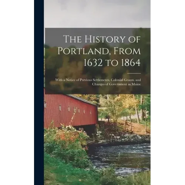 The History of Portland, From 1632 to 1864: With a Notice of Previous Settlements, Colonial Grants, and Changes of Government in Maine