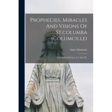 Prophecies, Miracles And Visions Of St.columba (columcille): First Abbot Of Iona, A.d. 563-597