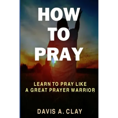 How To Pray: Learn To Pray Like A Great Prayer Warrior