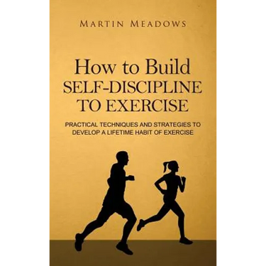 How to Build Self-Discipline to Exercise: Practical Techniques and Strategies to Develop a Lifetime Habit of Exercise