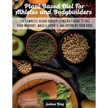 Plant-Based Diet For Athletes and Bodybuilders: The Complete Vegan Bodybuilding Diet Book to Fuel Your Workout, Muscle Growth And Recovery Your Body