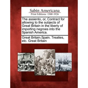 The Assiento, Or, Contract for Allowing to the Subjects of Great Britain in the Liberty of Importing Negroes Into the Spanish America.