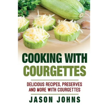 Cooking With Courgettes - Delicious Recipes, Preserves and More With Courgettes: How To Deal With A Glut Of Courgettes And Love It!