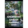 Apartment Garden Beginners Guide: Comprehensive Guide and all necessary things you need to know about growing managing apartment garden