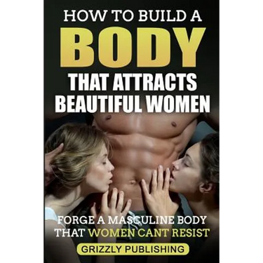 How to Build a Body That Attracts Beautiful Women: Forge a Masculine Body That Women Can't Resist