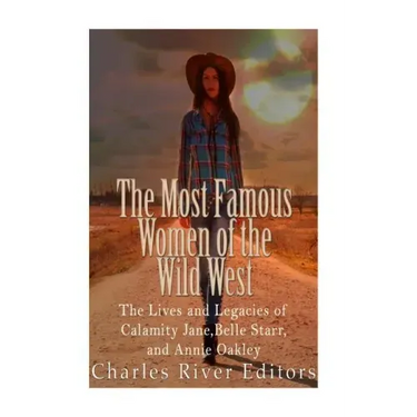 The Most Famous Women of the Wild West: The Lives and Legacies of Calamity Jane, Belle Starr, and Annie Oakley