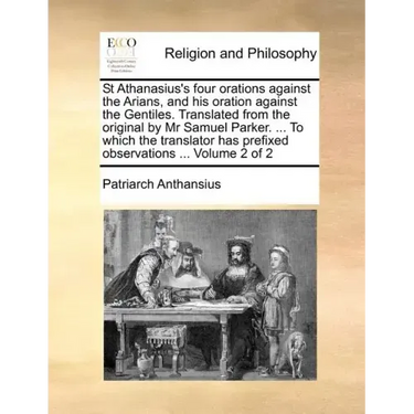 St Athanasius's Four Orations Against the Arians, and His Oration Against the Gentiles. Translated from the Original by MR Samuel Parker. ... to Which