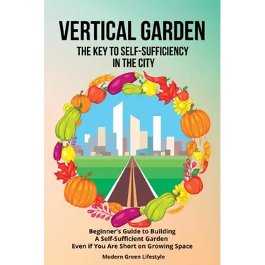Vertical Garden The Key to Self-Sufficiency in the City: Beginner's Guide to Building a Self-Suffcient Garden Even If You Are Short on Growing Space