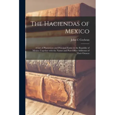 The Haciendas of Mexico: a List of Plantations and Principal Farms in the Republic of Mexico Together With the Names and Post-office Addresses