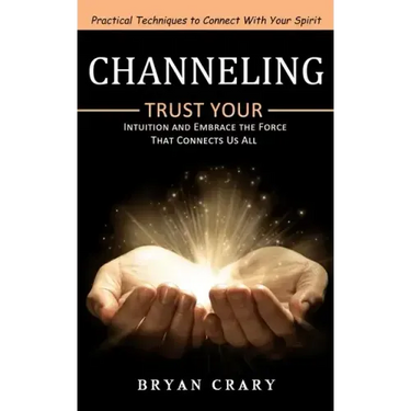 Channeling: Practical Techniques to Connect With Your Spirit (Trust Your Intuition and Embrace the Force That Connects Us All)