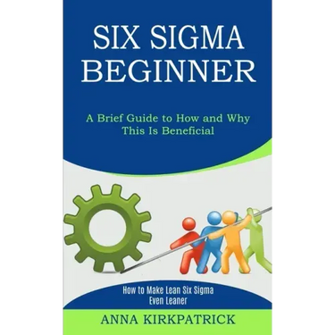 Six Sigma Beginner: How to Make Lean Six Sigma Even Leaner (A Brief Guide to How and Why This Is Beneficial)