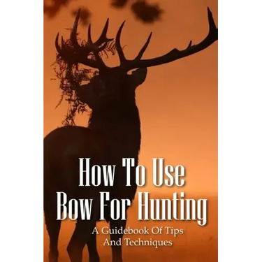 How To Use Bow For Hunting: A Guidebook Of Tips And Techniques: Explore The Outdoors Books