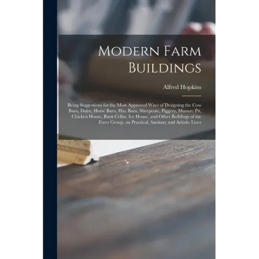 Modern Farm Buildings: Being Suggestions for the Most Approved Ways of Designing the Cow Barn, Dairy, Horse Barn, Hay Barn, Sheepcote, Pigger