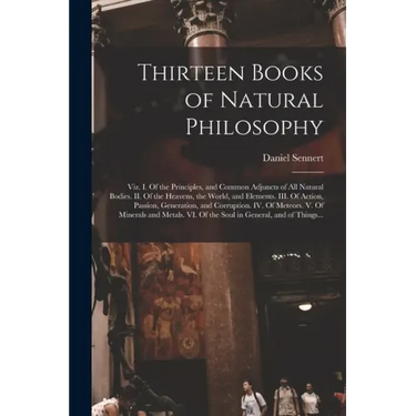 Thirteen Books of Natural Philosophy: Viz. I. Of the Principles, and Common Adjuncts of All Natural Bodies. II. Of the Heavens, the World, and Element