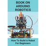 Book On Arduino Robotics: How To Build A Robot For Beginners: Build A Robot At Home