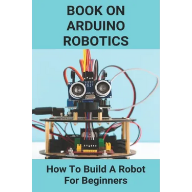 Book On Arduino Robotics: How To Build A Robot For Beginners: Build A Robot At Home